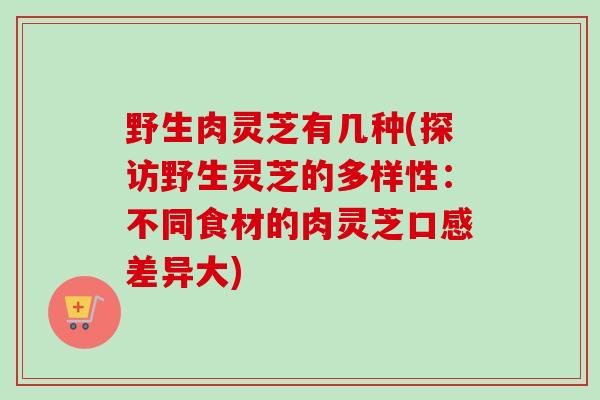 野生肉灵芝有几种(探访野生灵芝的多样性：不同食材的肉灵芝口感差异大)