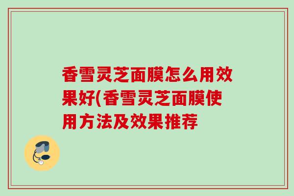 香雪灵芝面膜怎么用效果好(香雪灵芝面膜使用方法及效果推荐