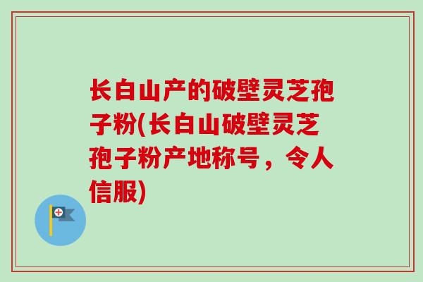 长白山产的破壁灵芝孢子粉(长白山破壁灵芝孢子粉产地称号，令人信服)