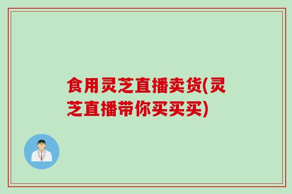 食用灵芝直播卖货(灵芝直播带你买买买) 食用灵芝直播卖货(灵芝直播带你买买买)