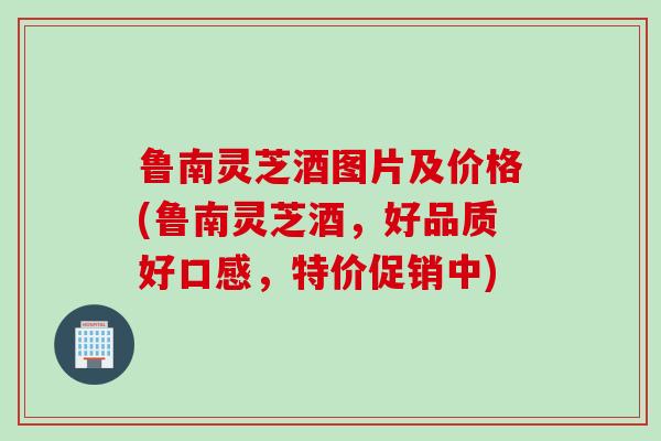 鲁南灵芝酒图片及价格(鲁南灵芝酒，好品质好口感，特价促销中)