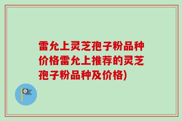 雷允上灵芝孢子粉品种价格雷允上推荐的灵芝孢子粉品种及价格)
