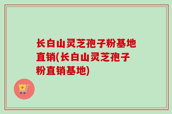 长白山灵芝孢子粉基地直销(长白山灵芝孢子粉直销基地)