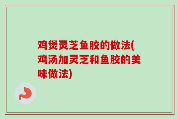 鸡煲灵芝鱼胶的做法(鸡汤加灵芝和鱼胶的美味做法)