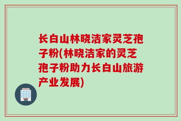 长白山林晓洁家灵芝孢子粉(林晓洁家的灵芝孢子粉助力长白山旅游产业发展)