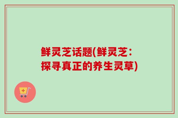 鲜灵芝话题(鲜灵芝：探寻真正的养生灵草)
