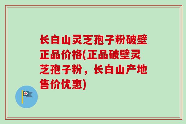 长白山灵芝孢子粉破壁正品价格(正品破壁灵芝孢子粉，长白山产地售价优惠)