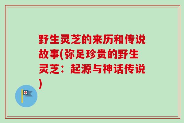 野生灵芝的来历和传说故事(弥足珍贵的野生灵芝：起源与神话传说)