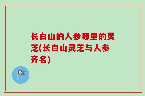 长白山的人参哪里的灵芝(长白山灵芝与人参齐名)