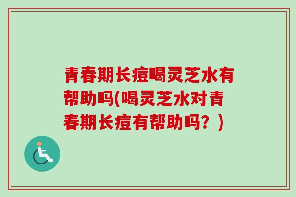 青春期长痘喝灵芝水有帮助吗(喝灵芝水对青春期长痘有帮助吗？)