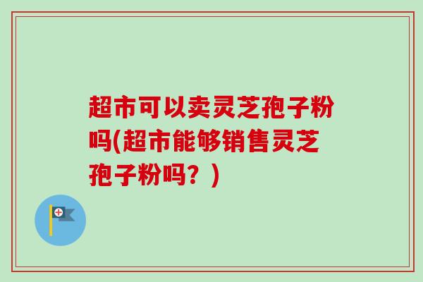 超市可以卖灵芝孢子粉吗(超市能够销售灵芝孢子粉吗?) 超市可以卖灵芝孢子粉吗(超市能够销售灵芝孢子粉吗?)