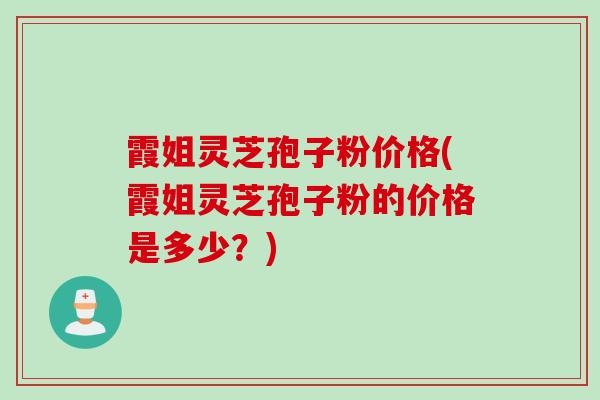 霞姐灵芝孢子粉价格(霞姐灵芝孢子粉的价格是多少？)