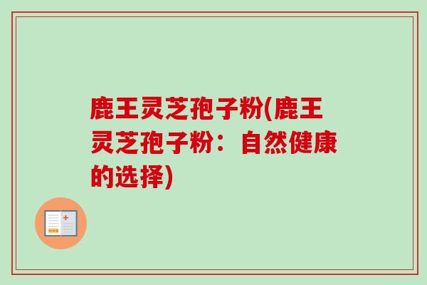 鹿王灵芝孢子粉(鹿王灵芝孢子粉:自然健康的选择) 鹿王灵芝孢子粉(鹿王灵芝孢子粉:自然健康的选择)