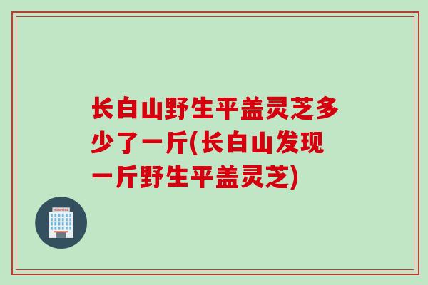 长白山野生平盖灵芝多少了一斤(长白山发现一斤野生平盖灵芝)