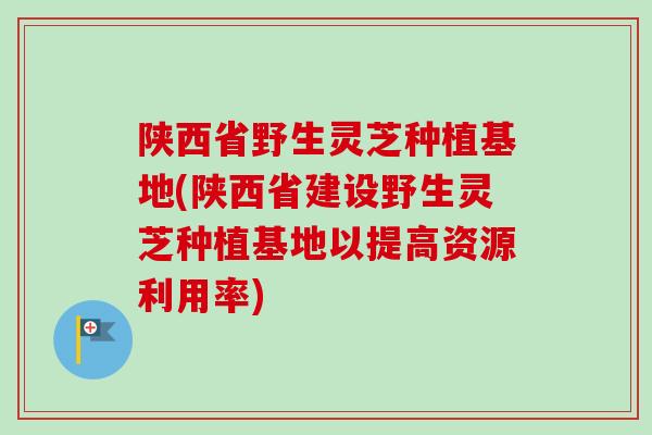 陕西省野生灵芝种植基地(陕西省建设野生灵芝种植基地以提高资源利用率)