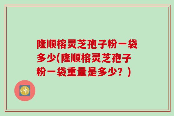 隆顺榕灵芝孢子粉一袋多少(隆顺榕灵芝孢子粉一袋重量是多少？)