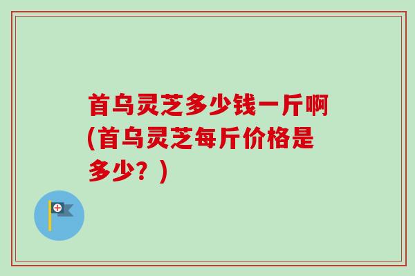 首乌灵芝多少钱一斤啊(首乌灵芝每斤价格是多少？)