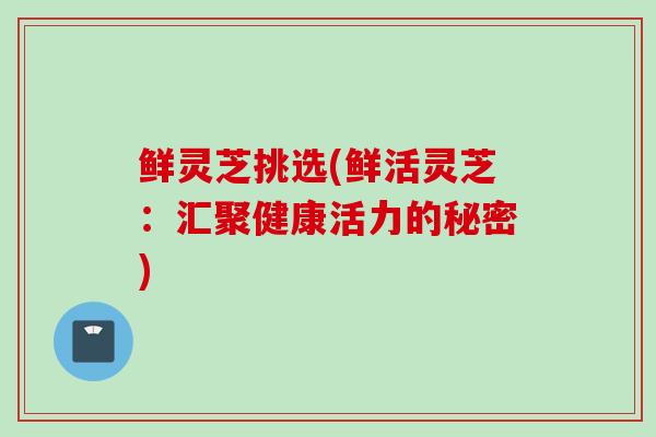 鲜灵芝挑选(鲜活灵芝：汇聚健康活力的秘密)