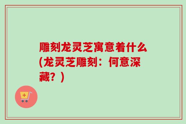 雕刻龙灵芝寓意着什么(龙灵芝雕刻：何意深藏？)