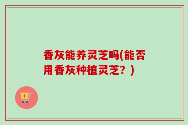 香灰能养灵芝吗(能否用香灰种植灵芝？)
