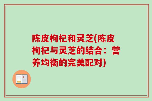 陈皮枸杞和灵芝(陈皮枸杞与灵芝的结合：营养均衡的完美配对)