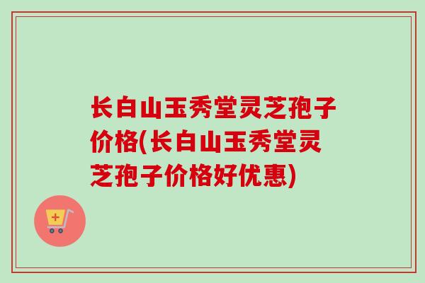 长白山玉秀堂灵芝孢子价格(长白山玉秀堂灵芝孢子价格好优惠) 长白山玉秀堂灵芝孢子价格(长白山玉秀堂灵芝孢子价格好优惠)