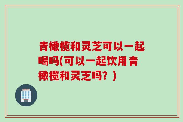 青橄榄和灵芝可以一起喝吗(可以一起饮用青橄榄和灵芝吗？)
