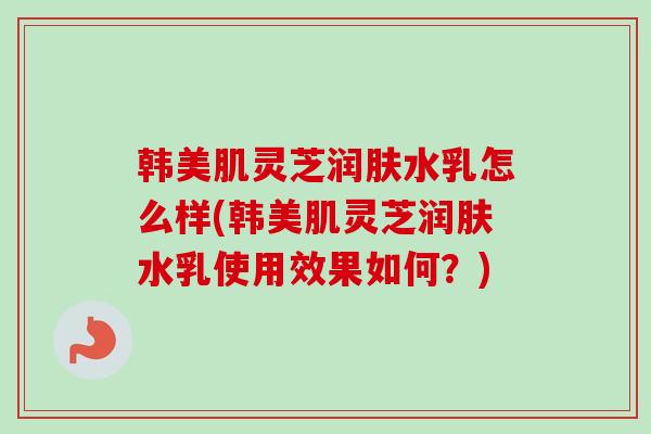 韩美肌灵芝润肤水乳怎么样(韩美肌灵芝润肤水乳使用效果如何？)
