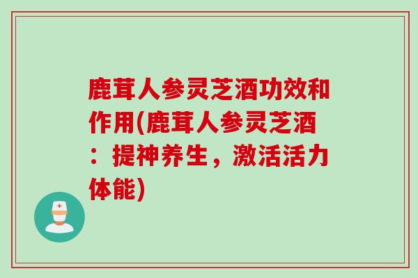 鹿茸人参灵芝酒功效和作用(鹿茸人参灵芝酒：提神养生，激活活力体能)
