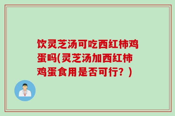 饮灵芝汤可吃西红柿鸡蛋吗(灵芝汤加西红柿鸡蛋食用是否可行？)