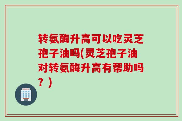 转氨酶升高可以吃灵芝孢子油吗(灵芝孢子油对转氨酶升高有帮助吗？)