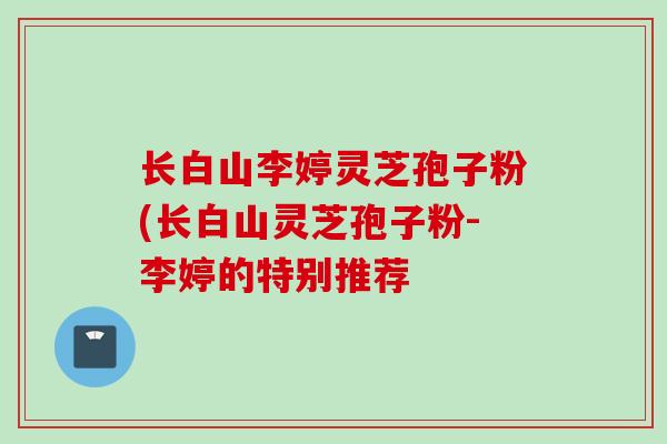 长白山李婷灵芝孢子粉(长白山灵芝孢子粉-李婷的特别推荐