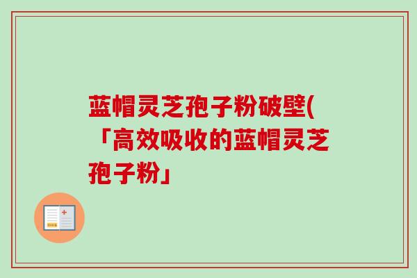 蓝帽灵芝孢子粉破壁(「高效吸收的蓝帽灵芝孢子粉」