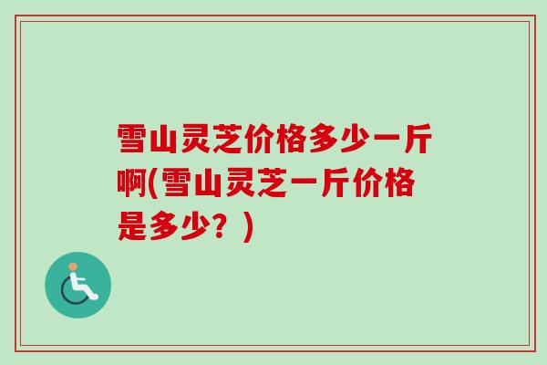 雪山灵芝价格多少一斤啊(雪山灵芝一斤价格是多少？)