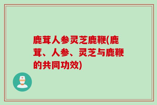 鹿茸人参灵芝鹿鞭(鹿茸、人参、灵芝与鹿鞭的共同功效)