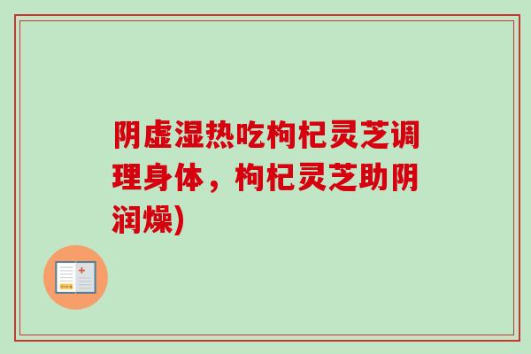 阴虚湿热吃枸杞灵芝调理身体,枸杞灵芝助阴润燥) 阴虚湿热吃枸杞灵芝调理身体,枸杞灵芝助阴润燥)