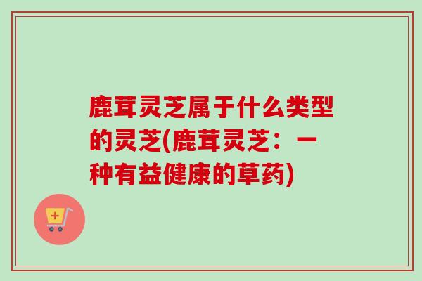 鹿茸灵芝属于什么类型的灵芝(鹿茸灵芝：一种有益健康的草药)