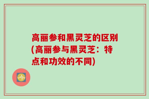 高丽参和黑灵芝的区别(高丽参与黑灵芝：特点和功效的不同)