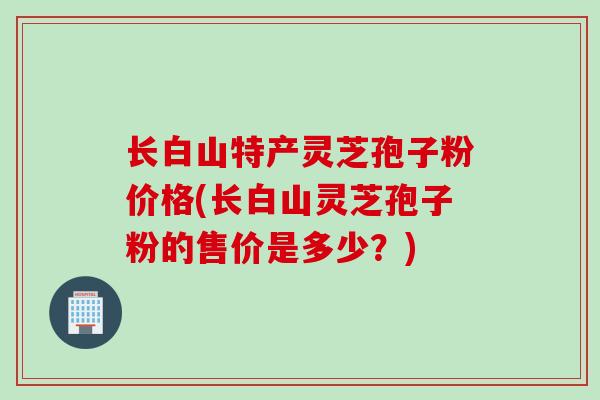 长白山特产灵芝孢子粉价格(长白山灵芝孢子粉的售价是多少？)