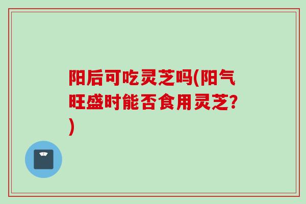 阳后可吃灵芝吗(阳气旺盛时能否食用灵芝？)