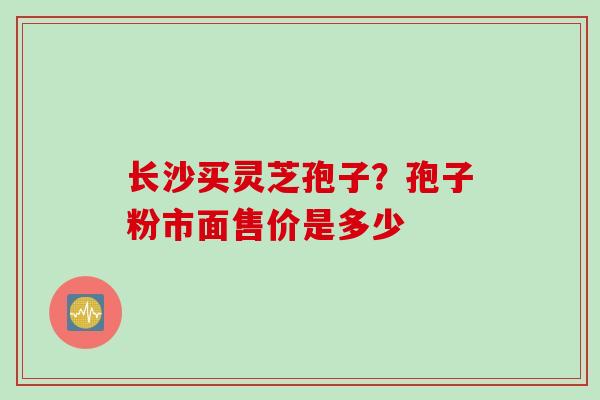 长沙买灵芝孢子？孢子粉市面售价是多少