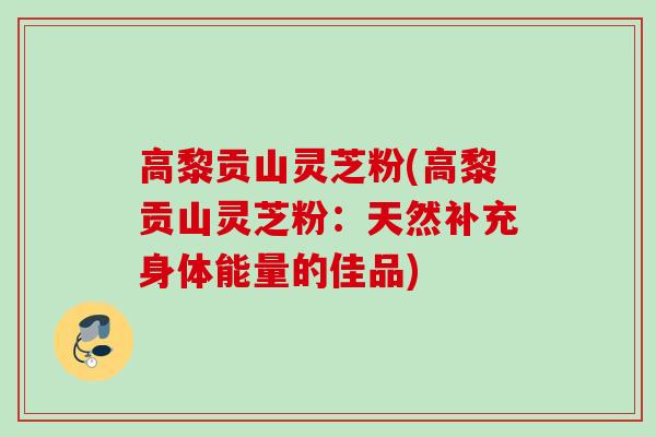 高黎贡山灵芝粉(高黎贡山灵芝粉：天然补充身体能量的佳品)