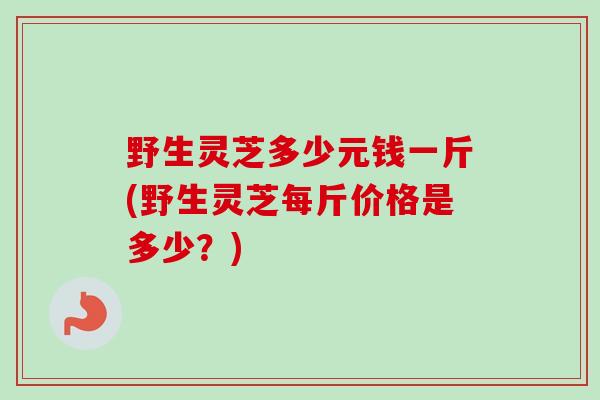 野生灵芝多少元钱一斤(野生灵芝每斤价格是多少？)