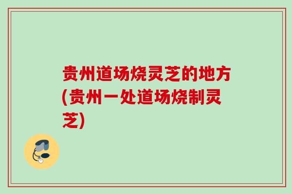 贵州道场烧灵芝的地方(贵州一处道场烧制灵芝)