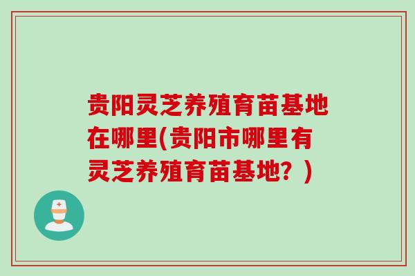 贵阳灵芝养殖育苗基地在哪里(贵阳市哪里有灵芝养殖育苗基地？)
