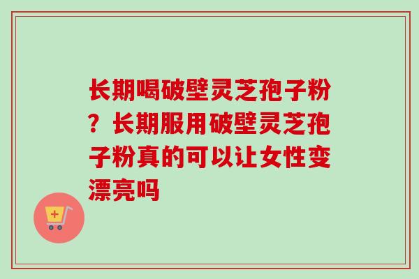 长期喝破壁灵芝孢子粉?长期服用破壁灵芝孢子粉真的可以让女性变漂亮吗 长期喝破壁灵芝孢子粉?长期服用破壁灵芝孢子粉真的可以让女性变漂亮吗
