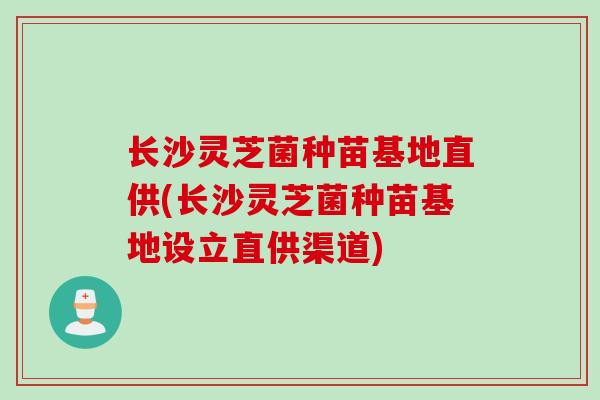 长沙灵芝菌种苗基地直供(长沙灵芝菌种苗基地设立直供渠道)