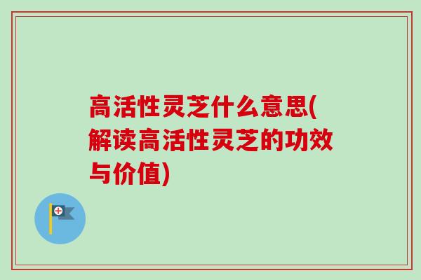 高活性灵芝什么意思(解读高活性灵芝的功效与价值)