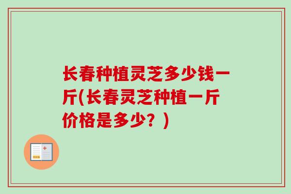 长春种植灵芝多少钱一斤(长春灵芝种植一斤价格是多少？)