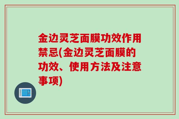 金边灵芝面膜功效作用禁忌(金边灵芝面膜的功效、使用方法及注意事项)